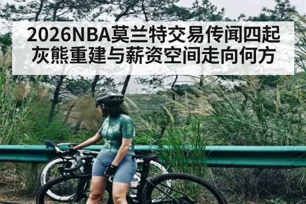 2026NBA莫兰特交易传闻四起 灰熊重建与薪资空间走向何方