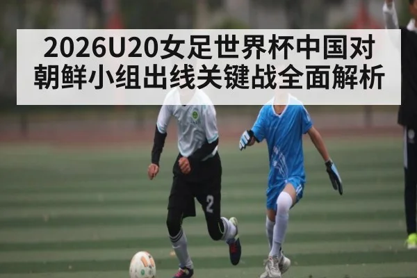 2026U20女足世界杯中国对朝鲜小组出线关键战全面解析