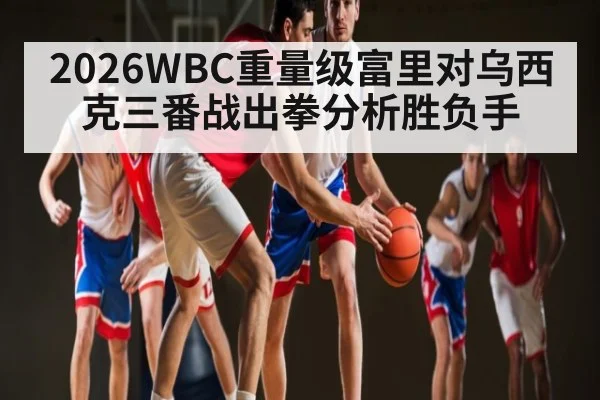 2026WBC重量级富里对乌西克三番战出拳分析胜负手