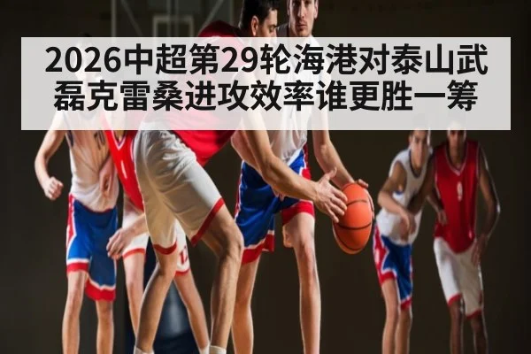 2026中超第29轮海港对泰山武磊克雷桑进攻效率谁更胜一筹